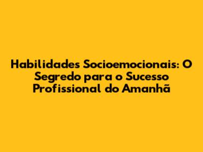 Habilidades Socioemocionais: O Segredo para o Sucesso Profissional do Amanhã