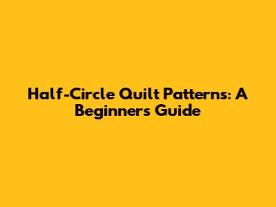 Half-Circle Quilt Patterns: A Beginner's Guide