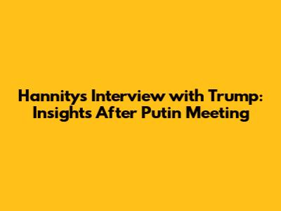 Hannity's Interview with Trump: Insights After Putin Meeting