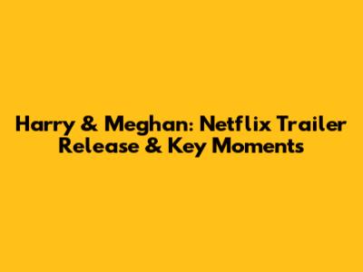 Harry & Meghan: Netflix Trailer Release & Key Moments