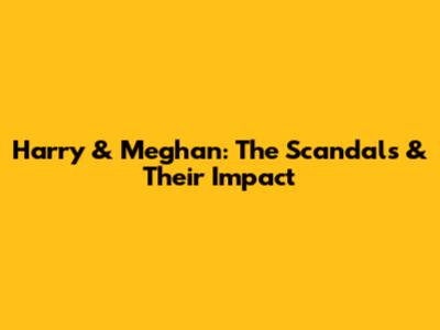 Harry & Meghan: The Scandals & Their Impact