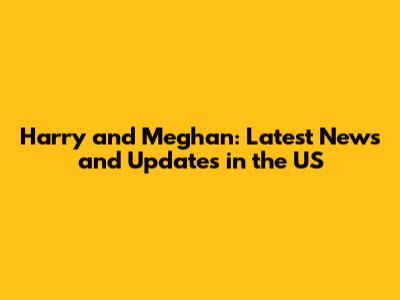 Harry and Meghan: Latest News and Updates in the US