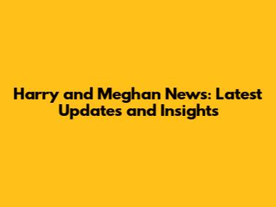 Harry and Meghan News: Latest Updates and Insights