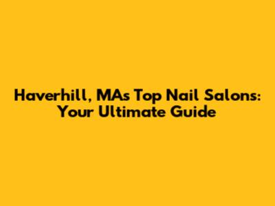 Haverhill, MA's Top Nail Salons: Your Ultimate Guide
