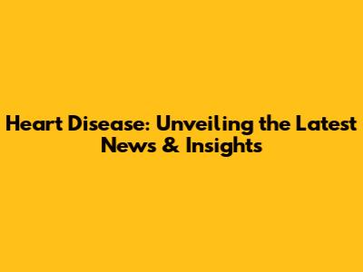 Heart Disease: Unveiling the Latest News & Insights
