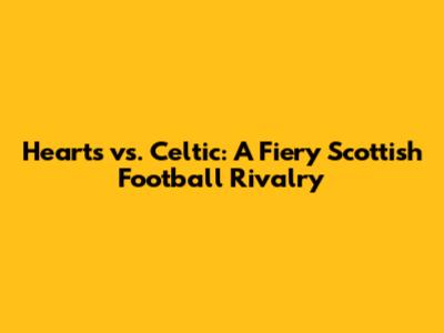 Hearts vs. Celtic: A Fiery Scottish Football Rivalry