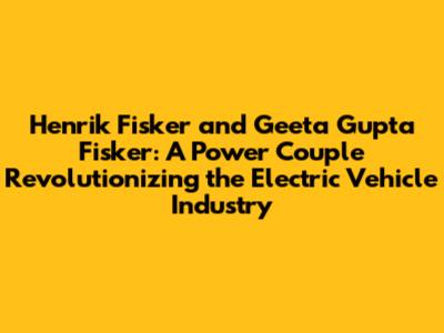 Henrik Fisker and Geeta Gupta Fisker: A Power Couple Revolutionizing the Electric Vehicle Industry