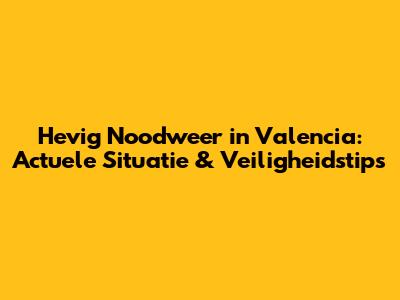 Hevig Noodweer in Valencia: Actuele Situatie & Veiligheidstips