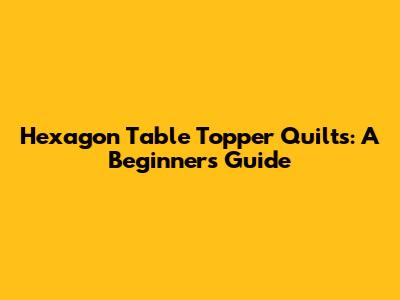Hexagon Table Topper Quilts: A Beginner's Guide