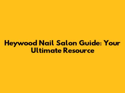 Heywood Nail Salon Guide: Your Ultimate Resource