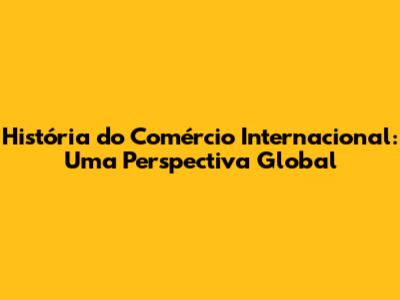 História do Comércio Internacional: Uma Perspectiva Global
