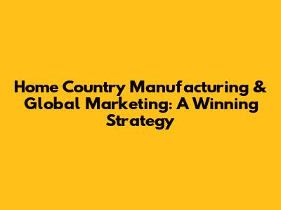 Home Country Manufacturing & Global Marketing: A Winning Strategy