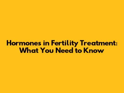 Hormones in Fertility Treatment: What You Need to Know