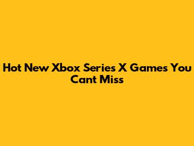Hot New Xbox Series X Games You Can't Miss