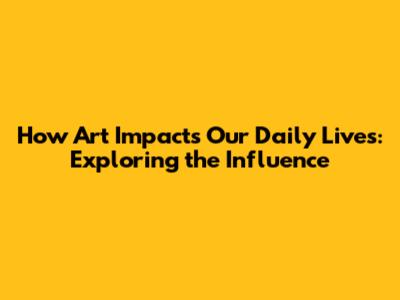 How Art Impacts Our Daily Lives: Exploring the Influence