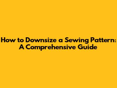How to Downsize a Sewing Pattern: A Comprehensive Guide