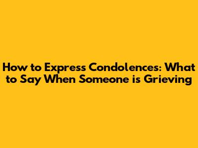 How to Express Condolences: What to Say When Someone is Grieving