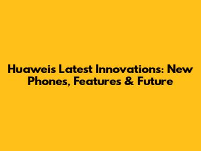 Huawei's Latest Innovations: New Phones, Features & Future