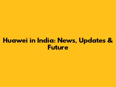 Huawei in India: News, Updates & Future