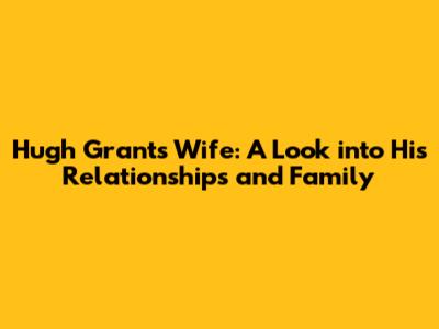 Hugh Grant's Wife: A Look into His Relationships and Family