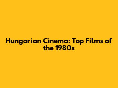 Hungarian Cinema: Top Films of the 1980s