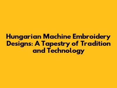 Hungarian Machine Embroidery Designs: A Tapestry of Tradition and Technology