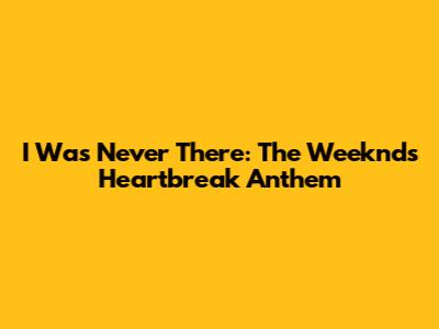 I Was Never There: The Weeknd's Heartbreak Anthem