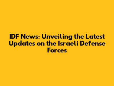 IDF News: Unveiling the Latest Updates on the Israeli Defense Forces