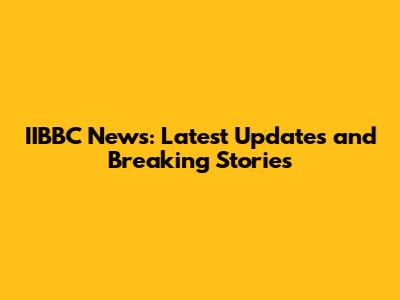 IIBBC News: Latest Updates and Breaking Stories