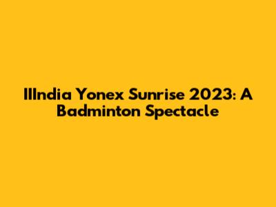 IIIndia Yonex Sunrise 2023: A Badminton Spectacle