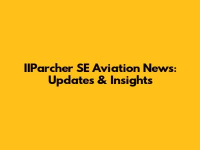 IIParcher SE Aviation News: Updates & Insights