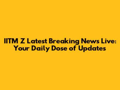 IITM Z Latest Breaking News Live: Your Daily Dose of Updates