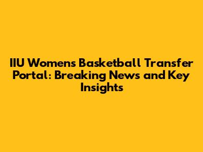 IIU Women's Basketball Transfer Portal: Breaking News and Key Insights
