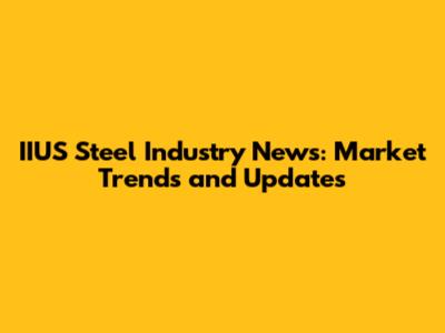 IIUS Steel Industry News: Market Trends and Updates