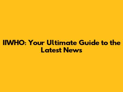 IIWHO: Your Ultimate Guide to the Latest News