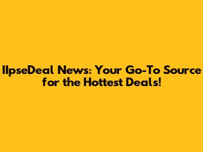 IIpseDeal News: Your Go-To Source for the Hottest Deals!