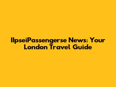 IIpseiPassengerse News: Your London Travel Guide