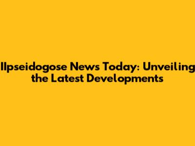 IIpseidogose News Today: Unveiling the Latest Developments