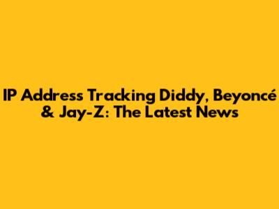 IP Address Tracking Diddy, Beyoncé & Jay-Z: The Latest News