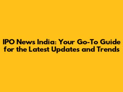 IPO News India: Your Go-To Guide for the Latest Updates and Trends