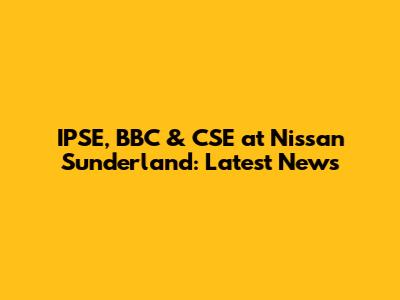 IPSE, BBC & CSE at Nissan Sunderland: Latest News