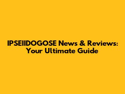 IPSEIIDOGOSE News & Reviews: Your Ultimate Guide