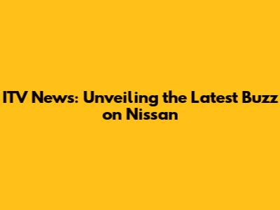 ITV News: Unveiling the Latest Buzz on Nissan