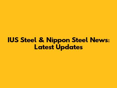 IUS Steel & Nippon Steel News: Latest Updates