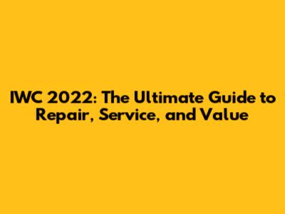IWC 2022: The Ultimate Guide to Repair, Service, and Value