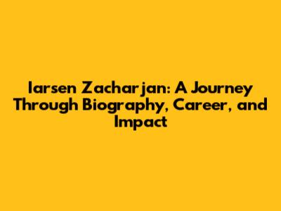 Iarsen Zacharjan: A Journey Through Biography, Career, and Impact