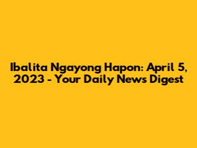 Ibalita Ngayong Hapon: April 5, 2023 - Your Daily News Digest