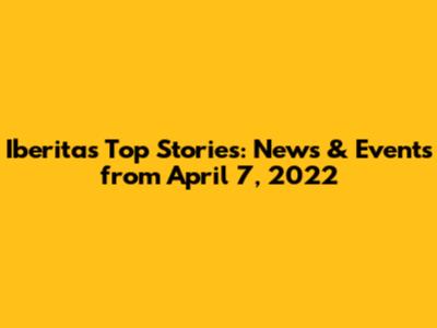Iberita's Top Stories: News & Events from April 7, 2022