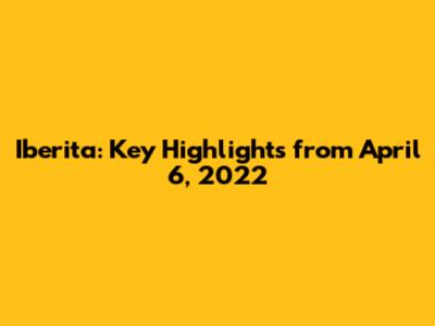 Iberita: Key Highlights from April 6, 2022