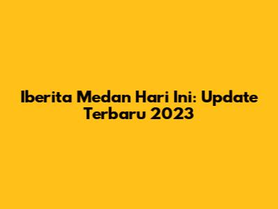 Iberita Medan Hari Ini: Update Terbaru 2023